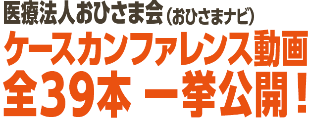 医療法人おひさま会(おひさまナビ)ケースカンファレンス動画 全39本 一挙公開!