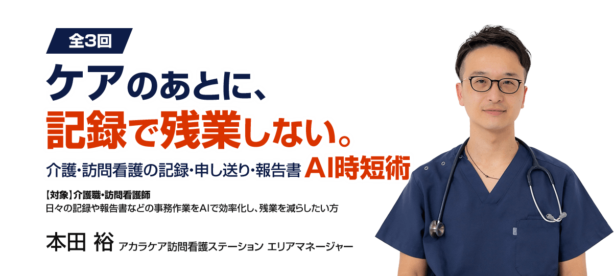 >全3回 ケアのあとに、記録で残業しない。介護・訪問看護の記録・申し送り・報告書AI時短術　【対象】介護職・訪問看護師　日々の記録や報告書などの事務作業をAIで効率化し、残業を減らしたい方　本田 裕　アカラケア訪問看護ステーション エリアマネージャー