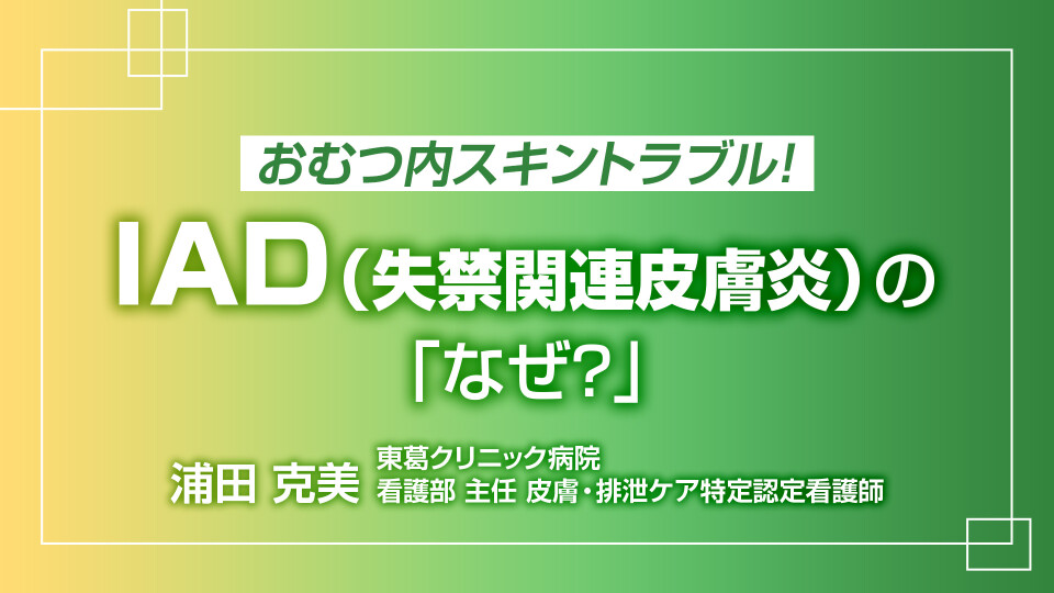 おむつ内スキントラブル！I A D（失禁関連皮膚炎）の「なぜ？」