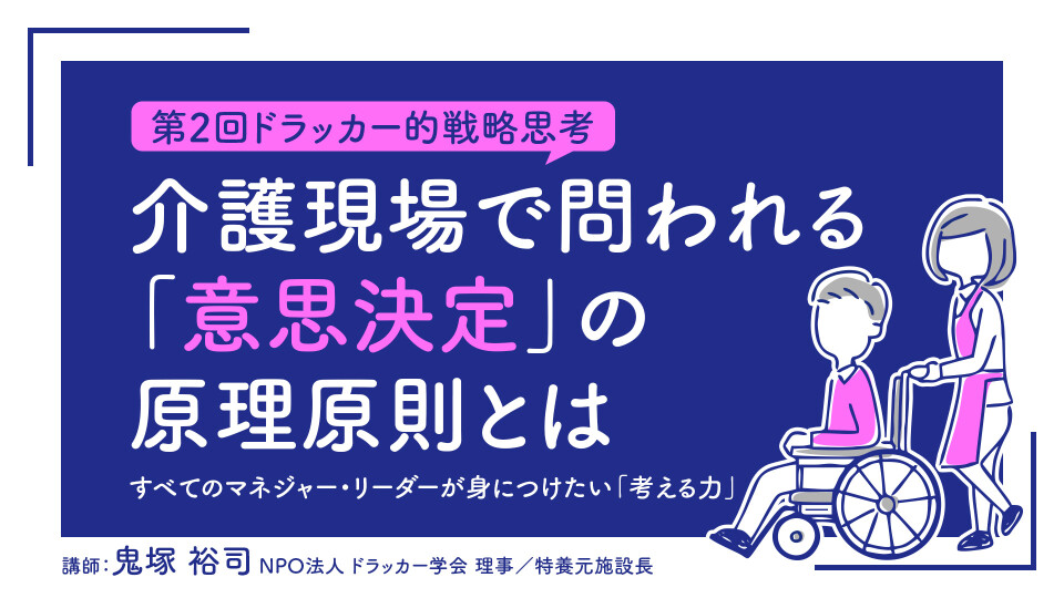 【第2回ドラッカー的戦略思考】介護現場で問われる「意思決定」の原理原則とは――すべてのマネジャー・リーダーが身につけたい「考える力」 