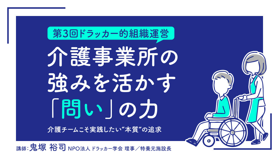 【第3回ドラッカー的組織運営】介護事業所の強みを活かす「問い」の力――介護チームこそ実践したい“本質”の追求 